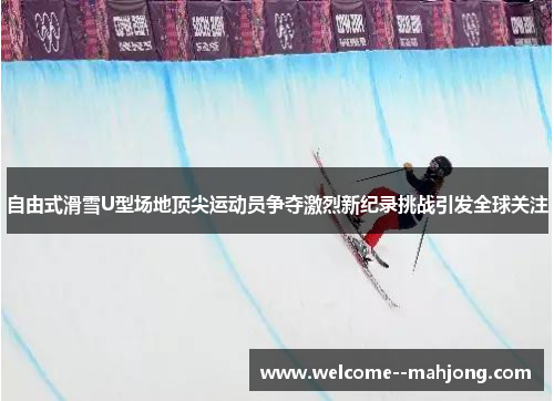 自由式滑雪U型场地顶尖运动员争夺激烈新纪录挑战引发全球关注 自由式滑雪U型场地顶尖运动员争夺激烈新纪录挑战引发全球关注