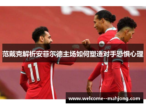 范戴克解析安菲尔德主场如何塑造对手恐惧心理