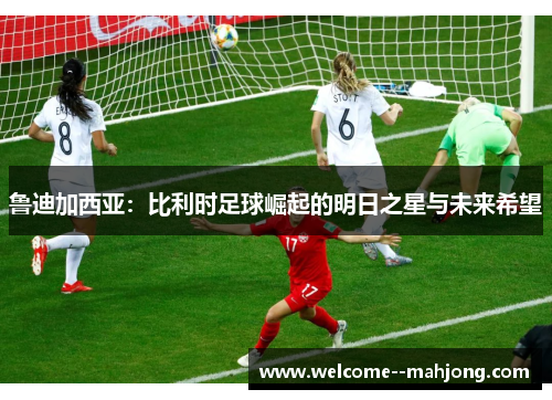 鲁迪加西亚：比利时足球崛起的明日之星与未来希望