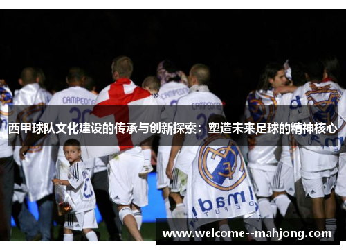 西甲球队文化建设的传承与创新探索:塑造未来足球的精神核心 西甲球队文化建设的传承与创新探索:塑造未来足球的精神核心