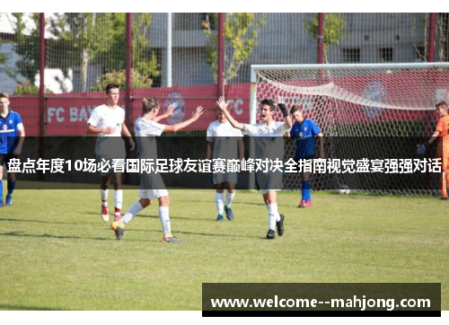 盘点年度10场必看国际足球友谊赛巅峰对决全指南视觉盛宴强强对话