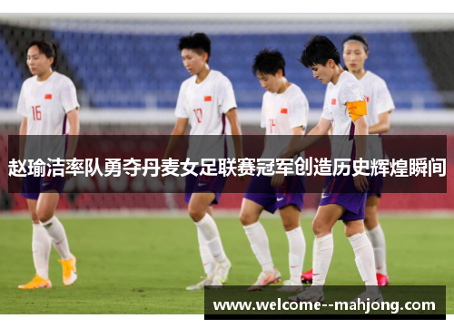 赵瑜洁率队勇夺丹麦女足联赛冠军创造历史辉煌瞬间 赵瑜洁率队勇夺丹麦女足联赛冠军创造历史辉煌瞬间