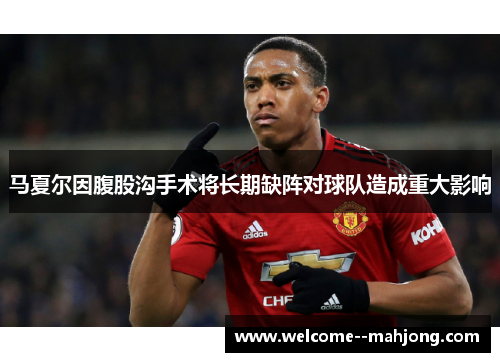 马夏尔因腹股沟手术将长期缺阵对球队造成重大影响