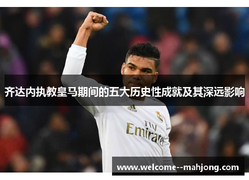齐达内执教皇马期间的五大历史性成就及其深远影响