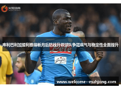 库利巴利加盟利雅得新月后防线升级球队争冠底气与稳定性全面提升