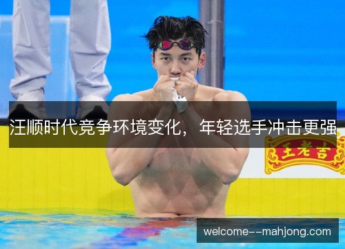 汪顺时代竞争环境变化，年轻选手冲击更强